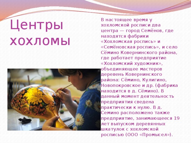 Центры  хохломы В настоящее время у хохломской росписи два центра — город Семёнов, где находятся фабрики «Хохломская роспись» и «Семёновская роспись», и село Сёмино Ковернинского района, где работает предприятие «Хохломский художник», объединяющее мастеров деревень Ковернинского района: Сёмино, Кулигино, Новопокровское и др. (фабрика находится в д. Сёмино). В данный момент деятельность предприятия сведена практически к нулю. В д. Семино расположено также предприятие, занимающееся 19 лет выпуском деревянных шкатулок с хохломской росписью (ООО «Промысел»). 
