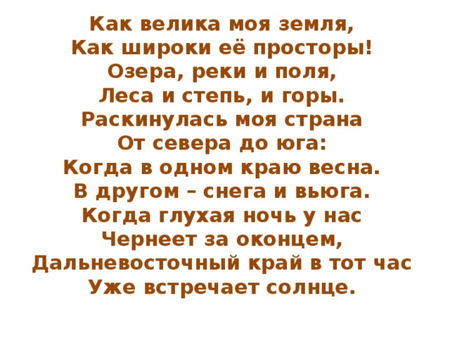 Как велика моя земля,  Как широки её просторы!  Озера, реки и поля,  Леса и степь, и горы.  Раскинулась моя страна  От севера до юга:  Когда в одном краю весна.  В другом – снега и вьюга.  Когда глухая ночь у нас  Чернеет за оконцем,  Дальневосточный край в тот час  Уже встречает солнце. 