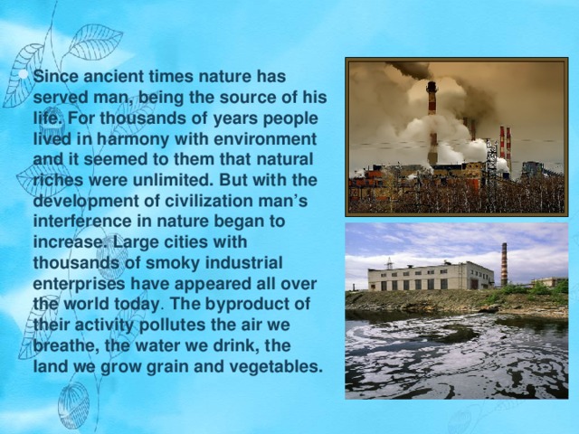 Since ancient times nature has served man, being the source of his life. For thousands of years people lived in harmony with environment and it seemed to them that natural riches were unlimited. But with the development of civilization man’s interference in nature began to increase. Large cities with thousands of smoky industrial enterprises have appeared all over the world today . The byproduct of their activity pollutes the air we breathe, the water we drink, the land we grow grain and vegetables. 