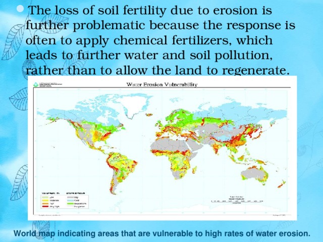 The loss of soil fertility due to erosion is further problematic because the response is often to apply chemical fertilizers, which leads to further water and soil pollution, rather than to allow the land to regenerate. World map indicating areas that are vulnerable to high rates of water erosion. 