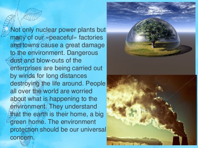 Not only nuclear power plants but many of our «peaceful» factories and towns cause a great damage to the environment. Dangerous dust and blow-outs of the enterprises are being carried out by winds for long distances destroying the life around. People all over the world are worried about what is happening to the environment. They understand that the earth is their home, a big green home. The environment protection should be our universal concern.  