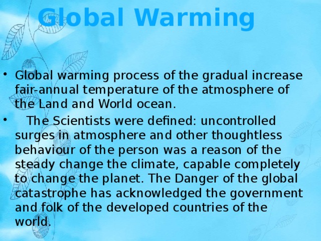 Global Warming   Global warming process of the gradual increase fair-annual temperature of the atmosphere of the Land and World ocean.     The Scientists were defined: uncontrolled surges in atmosphere and other thoughtless behaviour of the person was a reason of the steady change the climate, capable completely to change the planet. The Danger of the global catastrophe has acknowledged the government and folk of the developed countries of the world. 