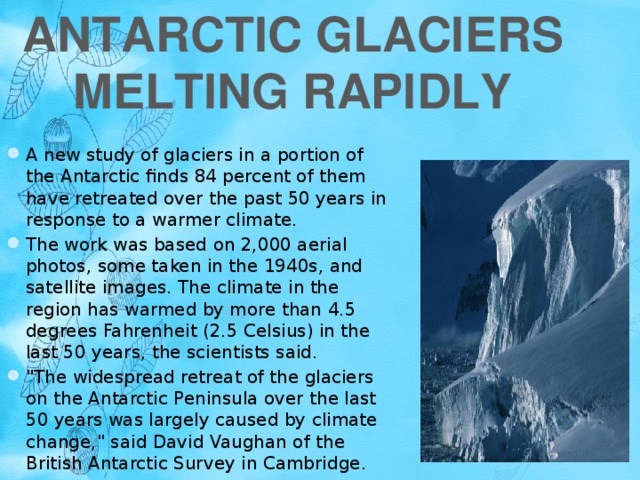 Antarctic Glaciers Melting Rapidly A new study of glaciers in a portion of the Antarctic finds 84 percent of them have retreated over the past 50 years in response to a warmer climate. The work was based on 2,000 aerial photos, some taken in the 1940s, and satellite images. The climate in the region has warmed by more than 4.5 degrees Fahrenheit (2.5 Celsius) in the last 50 years, the scientists said. 
