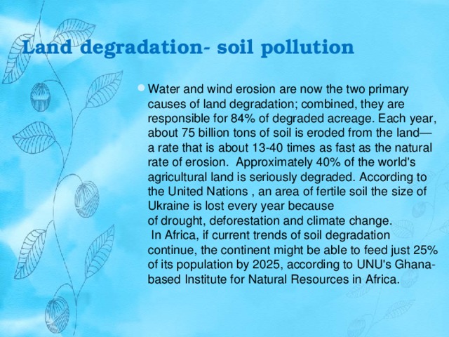 Land degradation- soil pollution   Water and wind erosion are now the two primary causes of land degradation; combined, they are responsible for 84% of degraded acreage. Each year, about 75 billion tons of soil is eroded from the land—a rate that is about 13-40 times as fast as the natural rate of erosion.  Approximately 40% of the world's agricultural land is seriously degraded. According to the United Nations , an area of fertile soil the size of Ukraine is lost every year because of drought, deforestation and climate change.  In Africa, if current trends of soil degradation continue, the continent might be able to feed just 25% of its population by 2025, according to UNU's Ghana-based Institute for Natural Resources in Africa. 
