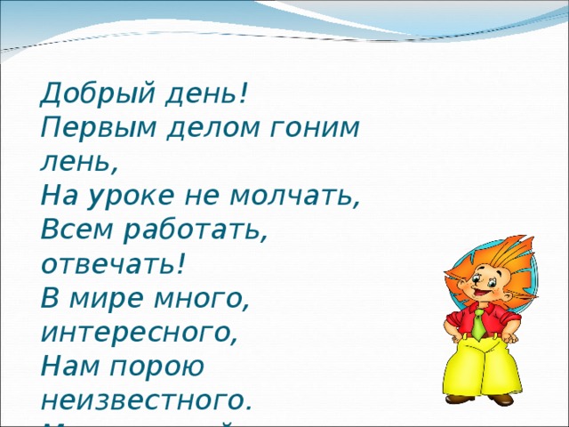 Добрый день!  Первым делом гоним лень,  На уроке не молчать,  Всем работать, отвечать!  В мире много, интересного,  Нам порою неизвестного.  Миру знаний нет предела.  Так скорей, друзья, за дело!   