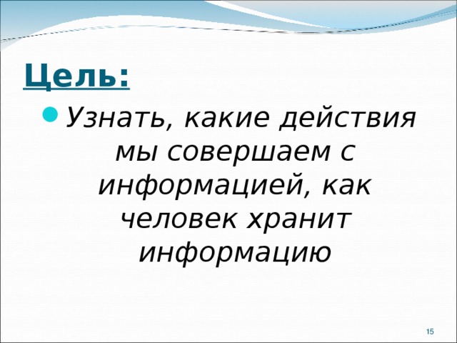 Цель: Узнать, какие действия мы совершаем с информацией, как человек хранит информацию  