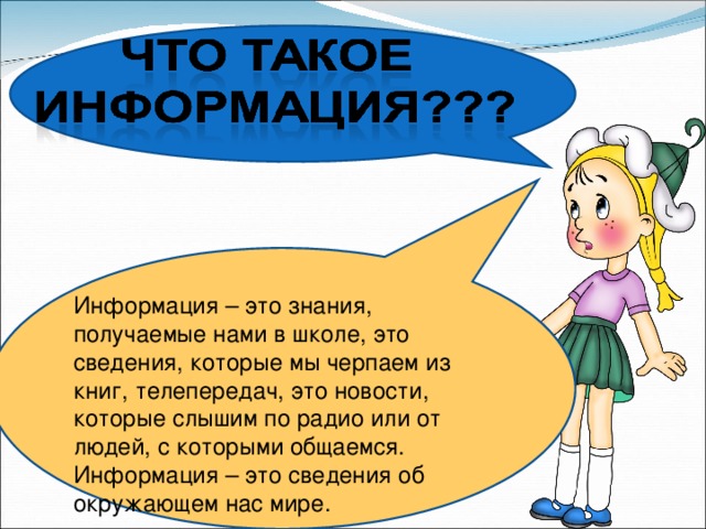 Информация – это знания, получаемые нами в школе, это сведения, которые мы черпаем из книг, телепередач, это новости, которые слышим по радио или от людей, с которыми общаемся. Информация – это сведения об окружающем нас мире. 