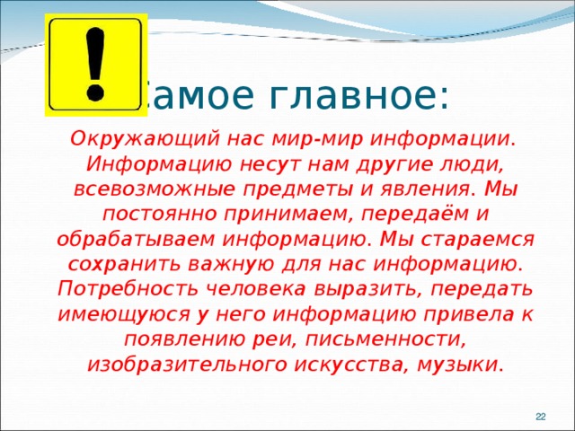 Самое главное:  Окружающий нас мир-мир информации. Информацию несут нам другие люди, всевозможные предметы и явления. Мы постоянно принимаем, передаём и обрабатываем информацию. Мы стараемся сохранить важную для нас информацию. Потребность человека выразить, передать имеющуюся у него информацию привела к появлению реи, письменности, изобразительного искусства, музыки.  