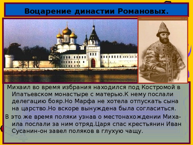 Воцарение династии Романовых.  Михаил во время избрания находился под Костромой в Ипатьевском монастыре с матерью.К нему послали делегацию бояр.Но Марфа не хотела отпускать сына на царство.Но вскоре вынуждена была согласиться. В это же время поляки узнав о местонахождении Миха-ила послали за ним отряд.Царя спас крестьянин Иван Сусанин-он завел поляков в глухую чащу. 