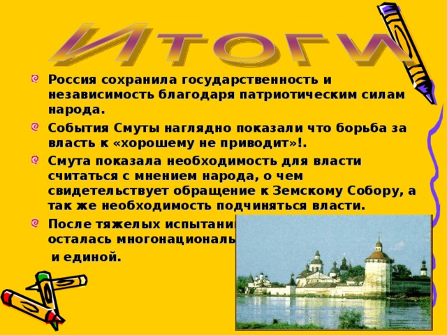 Россия сохранила государственность и независимость благодаря патриотическим силам народа. События Смуты наглядно показали что борьба за власть к «хорошему не приводит»!. Смута показала необходимость для власти считаться с мнением народа, о чем свидетельствует обращение к Земскому Собору, а так же необходимость подчиняться власти. После тяжелых испытаний Россия не распалась и осталась многонациональной  и единой. 