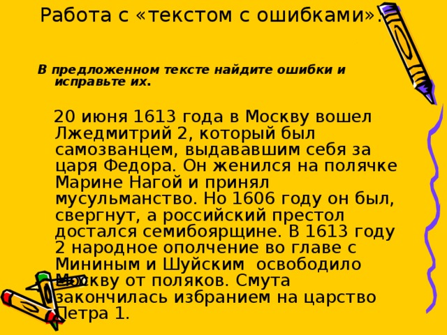В предложенном тексте найдите ошибки и исправьте их.  20 июня 1613 года в Москву вошел Лжедмитрий 2, который был самозванцем, выдававшим себя за царя Федора. Он женился на полячке Марине Нагой и принял мусульманство. Но 1606 году он был, свергнут, а российский престол достался семибоярщине. В 1613 году 2 народное ополчение во главе с Мининым и Шуйским освободило Москву от поляков. Смута закончилась избранием на царство Петра 1. Работа с «текстом с ошибками».   