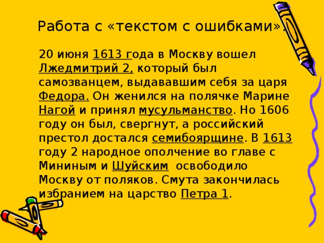 Работа с «текстом с ошибками».    20 июня 1613 г ода в Москву вошел Лжедмитрий 2, который был самозванцем, выдававшим себя за царя Федора. Он женился на полячке Марине Нагой и принял мусульманство . Но 1606 году он был, свергнут, а российский престол достался семибоярщине . В 1613 году 2 народное ополчение во главе с Мининым и Шуйским освободило Москву от поляков. Смута закончилась избранием на царство Петра 1 . 