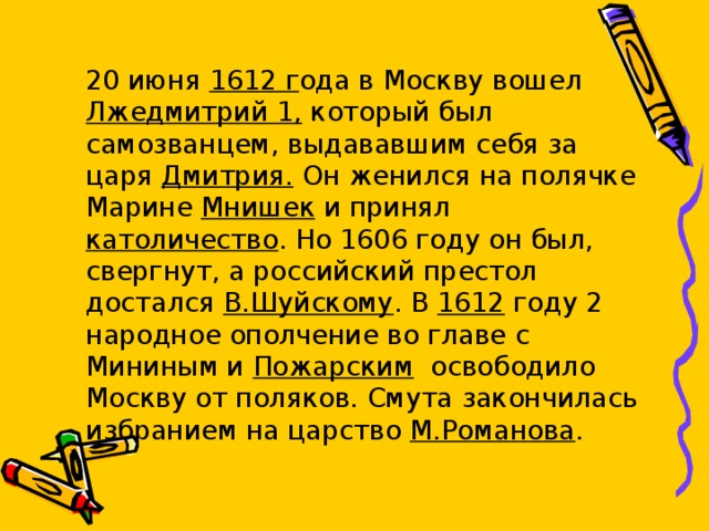  20 июня 1612 г ода в Москву вошел Лжедмитрий 1, который был самозванцем, выдававшим себя за царя Дмитрия. Он женился на полячке Марине Мнишек и принял католичество . Но 1606 году он был, свергнут, а российский престол достался В.Шуйскому . В 1612 году 2 народное ополчение во главе с Мининым и Пожарским освободило Москву от поляков. Смута закончилась избранием на царство М.Романова . 