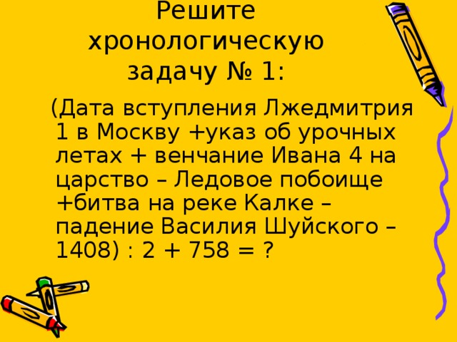 Решите хронологическую задачу № 1:  (Дата вступления Лжедмитрия 1 в Москву +указ об урочных летах + венчание Ивана 4 на царство – Ледовое побоище +битва на реке Калке – падение Василия Шуйского – 1408) : 2 + 758 = ? 