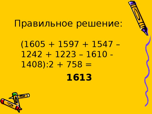 Правильное решение:  (1605 + 1597 + 1547 – 1242 + 1223 – 1610 - 1408):2 + 758 =  1613 