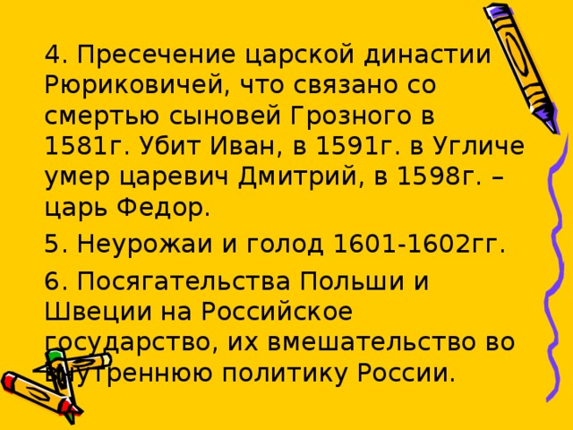 4. Пресечение царской династии Рюриковичей, что связано со смертью сыновей Грозного в 1581г. Убит Иван, в 1591г. в Угличе умер царевич Дмитрий, в 1598г. – царь Федор. 5. Неурожаи и голод 1601-1602гг. 6. Посягательства Польши и Швеции на Российское государство, их вмешательство во внутреннюю политику России. 