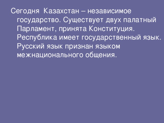 Сегодня Казахстан – независимое государство. Существует двух палатный Парламент, принята Конституция. Республика имеет государственный язык. Русский язык признан языком межнационального общения.  