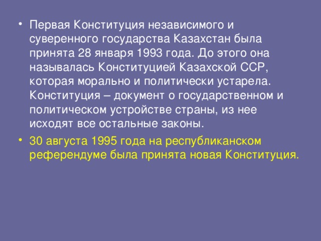 Первая Конституция независимого и суверенного государства Казахстан была принята 28 января 1993 года. До этого она называлась Конституцией Казахской ССР, которая морально и политически устарела. Конституция – документ о государственном и политическом устройстве страны, из нее исходят все остальные законы. 30 августа 1995 года на республиканском референдуме была принята новая Конституция.  