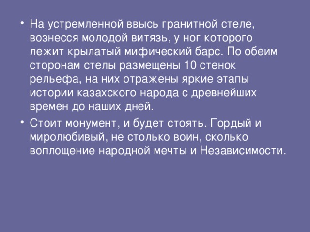 На устремленной ввысь гранитной стеле, вознесся молодой витязь, у ног которого лежит крылатый мифический барс. По обеим сторонам стелы размещены 10 стенок рельефа, на них отражены яркие этапы истории казахского народа с древнейших времен до наших дней.   Стоит монумент, и будет стоять. Гордый и миролюбивый, не столько воин, сколько воплощение народной мечты и Независимости.   