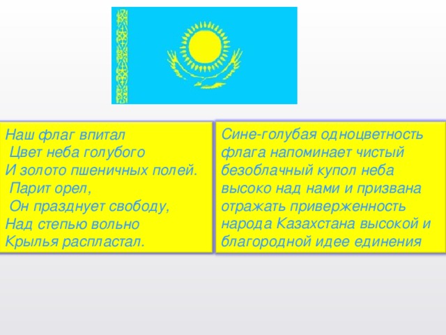 Сине-голубая одноцветность флага напоминает чистый безоблачный купол неба высоко над нами и призвана отражать приверженность народа Казахстана высокой и благородной идее единения Наш флаг впитал    Цвет неба голубого И золото пшеничных полей.    Парит орел,    Он празднует свободу, Над степью вольно Крылья распластал.  