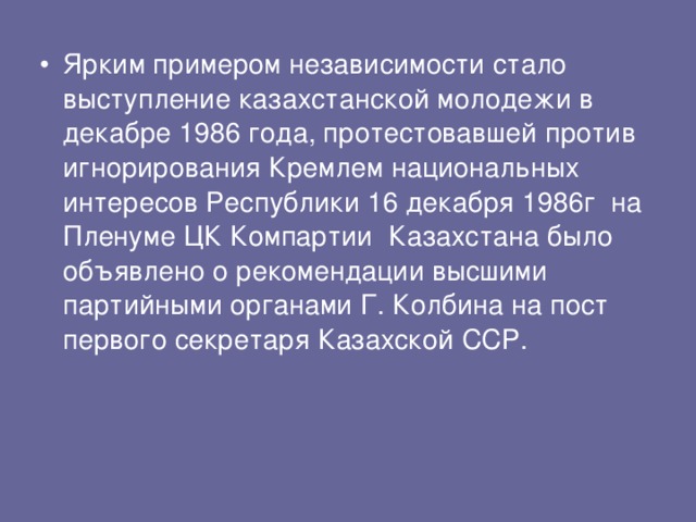 Ярким примером независимости стало выступление казахстанской молодежи в декабре 1986 года, протестовавшей против игнорирования Кремлем национальных интересов Республики 16 декабря 1986г на Пленуме ЦК Компартии Казахстана было объявлено о рекомендации высшими партийными органами Г. Колбина на пост первого секретаря Казахской ССР. 