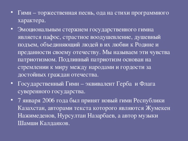 Гимн – торжественная песнь, ода на стихи программного характера. Эмоциональным стержнем государственного гимна является пафос, страстное воодушевление, душевный подъем, объединяющий людей в их любви к Родине и преданности своему отечеству. Мы называем эти чувства патриотизмом. Подлинный патриотизм основан на стремлении к миру между народами и гордости за достойных граждан отечества. Государственный Гимн – эквивалент Герба и Флага суверенного государства. 7 января 2006 года был принят новый гимн Республики Казахстан, авторами текста которого являются Жумекен Нажимеденов, Нурсултан Назарбаев, а автор музыки Шамши Калдаяков.  