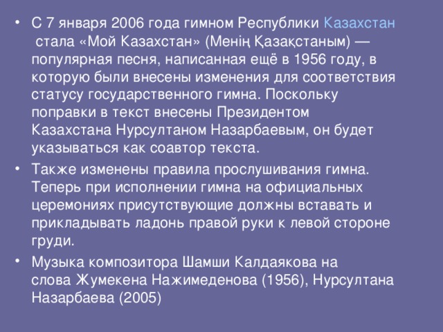 С 7 января 2006 года гимном Республики  Казахстан  стала «Мой Казахстан» (Менің Қазақстаным) — популярная песня, написанная ещё в 1956 году, в которую были внесены изменения для соответствия статусу государственного гимна. Поскольку поправки в текст внесены Президентом Казахстана Нурсултаном Назарбаевым, он будет указываться как соавтор текста. Также изменены правила прослушивания гимна. Теперь при исполнении гимна на официальных церемониях присутствующие должны вставать и прикладывать ладонь правой руки к левой стороне груди. Музыка композитора Шамши Калдаякова на слова Жумекена Нажимеденова (1956), Нурсултана Назарбаева (2005)   