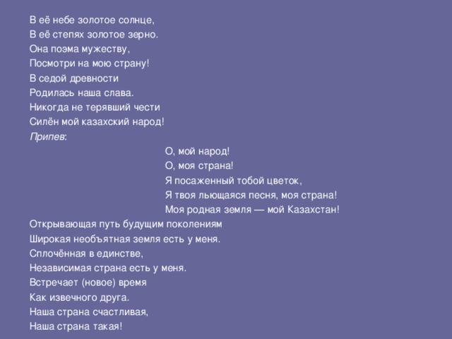 В её небе золотое солнце, В её степях золотое зерно. Она поэма мужеству, Посмотри на мою страну! В седой древности Родилась наша слава. Никогда не терявший чести Силён мой казахский народ! Припев :     О, мой народ!     О, моя страна!     Я посаженный тобой цветок,     Я твоя льющаяся песня, моя страна!     Моя родная земля — мой Казахстан!     О, мой народ!     О, моя страна!     Я посаженный тобой цветок,     Я твоя льющаяся песня, моя страна!     Моя родная земля — мой Казахстан!     О, мой народ!     О, моя страна!     Я посаженный тобой цветок,     Я твоя льющаяся песня, моя страна!     Моя родная земля — мой Казахстан! Открывающая путь будущим поколениям Широкая необъятная земля есть у меня. Сплочённая в единстве, Независимая страна есть у меня. Встречает (новое) время Как извечного друга. Наша страна счастливая, Наша страна такая! 