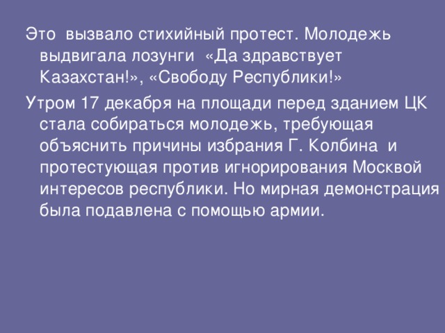 Это вызвало стихийный протест. Молодежь выдвигала лозунги  «Да здравствует Казахстан!», «Свободу Республики!» Утром 17 декабря на площади перед зданием ЦК стала собираться молодежь, требующая объяснить причины избрания Г. Колбина и протестующая против игнорирования Москвой интересов республики. Но мирная демонстрация была подавлена с помощью армии. 