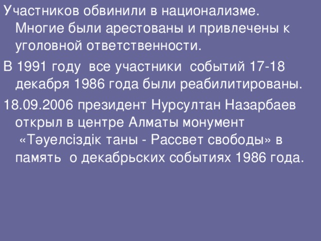 Участников обвинили в национализме. Многие были арестованы и привлечены к уголовной ответственности. В 1991 году  все участники  событий 17-18 декабря 1986 года были реабилитированы. 18.09.2006 президент Нурсултан Назарбаев открыл в центре Алматы монумент  «Тәуелсіздік таны - Рассвет свободы» в память о декабрьских событиях 1986 года. 