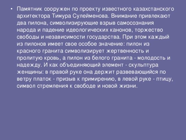 Памятник сооружен по проекту известного казахстанского архитектора Тимура Сулейменова. Внимание привлекают два пилона, символизирующие взрыв самосознания народа и падение идеологических канонов, торжество свободы и независимости государства. При этом каждый из пилонов имеет свое особое значение: пилон из красного гранита символизирует жертвенность и пролитую кровь, а пилон из белого гранита - молодость и надежду. И как объединяющий элемент - скульптура женщины: в правой руке она держит развевающийся по ветру платок - призыв к примирению, в левой руке - птицу, символ стремления к свободе и новой жизни. 