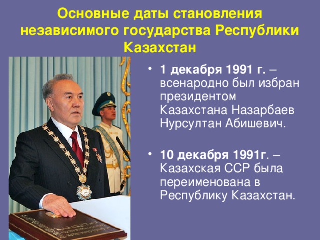 Основные даты становления независимого государства Республики Казахстан 1 декабря 1991 г. – всенародно был избран президентом Казахстана Назарбаев Нурсултан Абишевич.   10 декабря 1991г . – Казахская ССР была переименована в Республику Казахстан.    