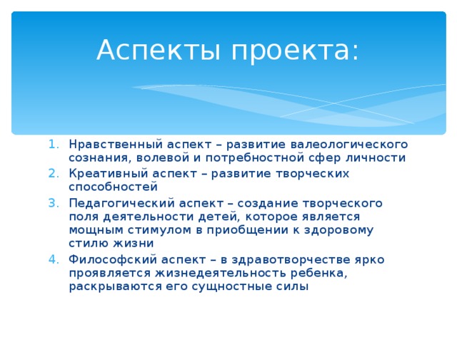 Аспекты проекта: Нравственный аспект – развитие валеологического сознания, волевой и потребностной сфер личности Креативный аспект – развитие творческих способностей Педагогический аспект – создание творческого поля деятельности детей, которое является мощным стимулом в приобщении к здоровому стилю жизни Философский аспект – в здравотворчестве ярко проявляется жизнедеятельность ребенка, раскрываются его сущностные силы 