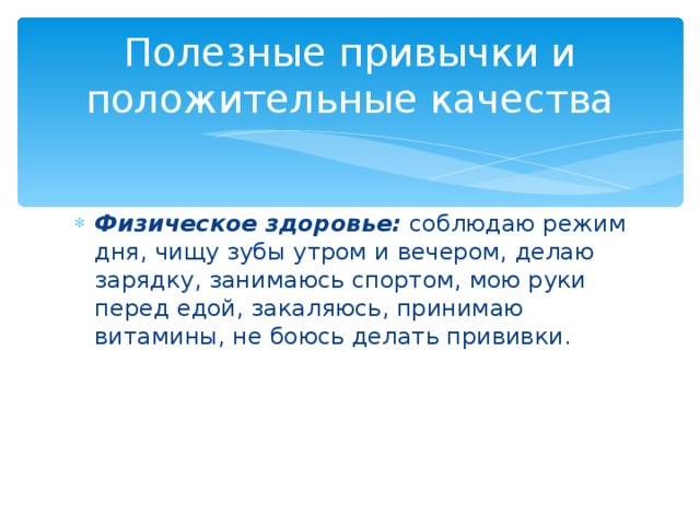 Полезные привычки и положительные качества Физическое здоровье: соблюдаю режим дня, чищу зубы утром и вечером, делаю зарядку, занимаюсь спортом, мою руки перед едой, закаляюсь, принимаю витамины, не боюсь делать прививки. 