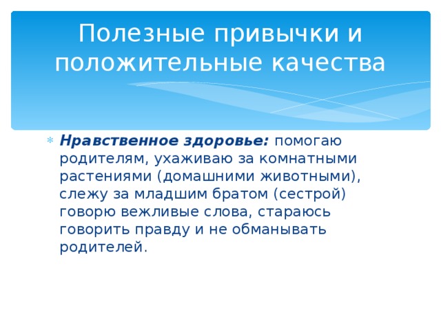 Полезные привычки и положительные качества Нравственное здоровье: помогаю родителям, ухаживаю за комнатными растениями (домашними животными), слежу за младшим братом (сестрой) говорю вежливые слова, стараюсь говорить правду и не обманывать родителей. 