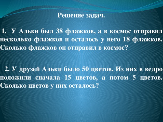   Решение задач.    1. У Альки был 38 флажков, а в космос отправил несколько флажков и осталось у него 18 флажков. Сколько флажков он отправил в космос?    2. У друзей Альки было 50 цветов. Из них в ведро положили сначала 15 цветов, а потом 5 цветов. Сколько цветов у них осталось?   