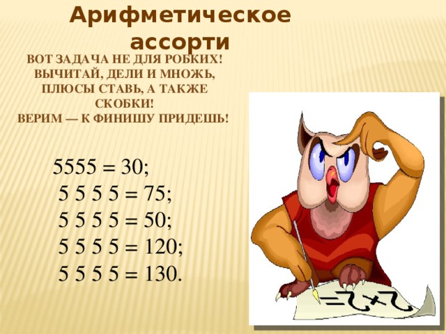 Арифметическое ассорти Вот задача не для робких!  Вычитай, дели и множь,  Плюсы ставь, а также скобки!  Верим — к финишу придешь! 5555 = 30;  5 5 5 5 = 75;  5 5 5 5 = 50;  5 5 5 5 = 120;  5 5 5 5 = 130. 