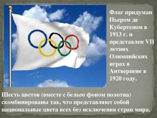 Флаг придуман Пьером де Кубертеном в 1913 г. и представлен VII летних Олимпийских играх в Антверпене в 1920 году. Шесть цветов (вместе с белым фоном полотна) скомбинированы так, что представляют собой национальные цвета всех без исключения стран мира. 