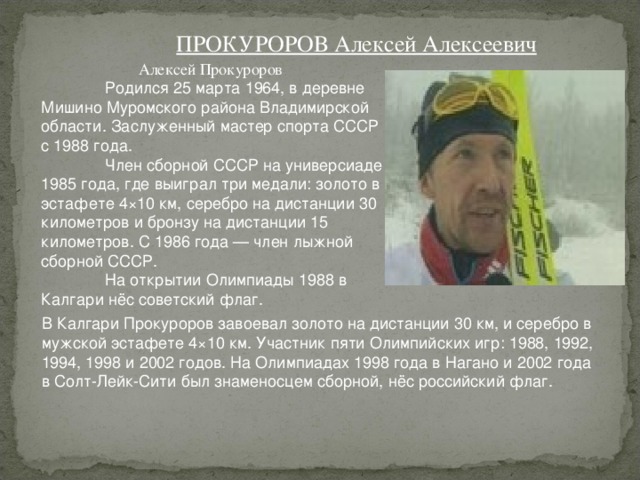 ПРОКУРОРОВ Алексей Алексеевич Алексей Прокуроров  Родился 25 марта 1964, в деревне Мишино Муромского района Владимирской области. Заслуженный мастер спорта СССР с 1988 года.  Член сборной СССР на универсиаде 1985 года, где выиграл три медали: золото в эстафете 4×10 км, серебро на дистанции 30 километров и бронзу на дистанции 15 километров. С 1986 года — член лыжной сборной СССР.  На открытии Олимпиады 1988 в Калгари нёс советский флаг. В Калгари Прокуроров завоевал золото на дистанции 30 км, и серебро в мужской эстафете 4×10 км. Участник пяти Олимпийских игр: 1988, 1992, 1994, 1998 и 2002 годов. На Олимпиадах 1998 года в Нагано и 2002 года в Солт-Лейк-Сити был знаменосцем сборной, нёс российский флаг. 