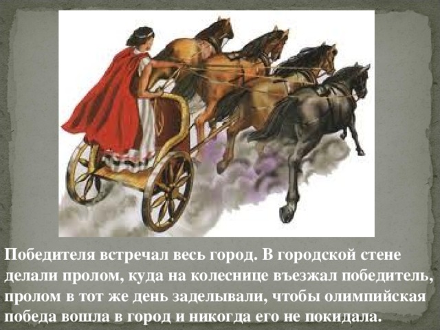 Победителя встречал весь город. В городской стене делали пролом, куда на колеснице въезжал победитель, пролом в тот же день заделывали, чтобы олимпийская победа вошла в город и никогда его не покидала. 