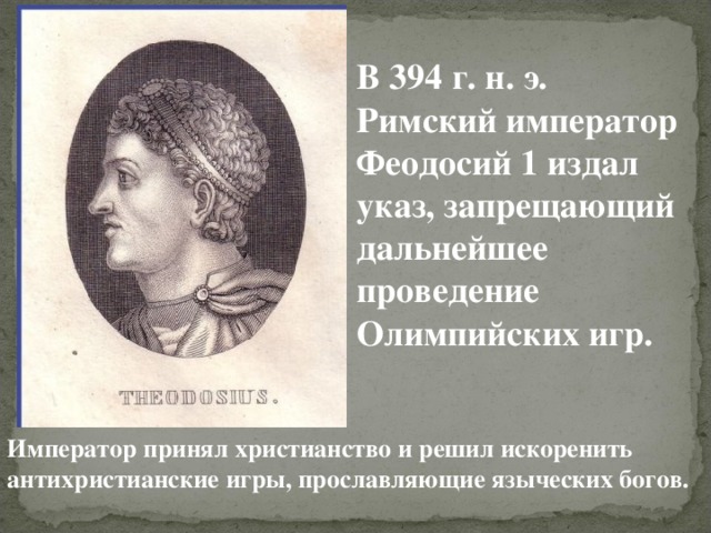 В 394 г. н. э. Римский император Феодосий 1 издал указ, запрещающий дальнейшее проведение Олимпийских игр. Император принял христианство и решил искоренить антихристианские игры, прославляющие языческих богов. 