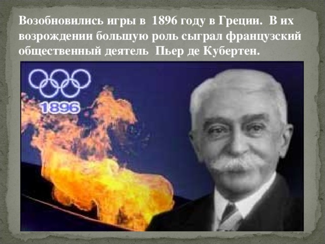 Возобновились игры в 1896 году в Греции. В их возрождении большую роль сыграл французский общественный деятель Пьер де Кубертен. 