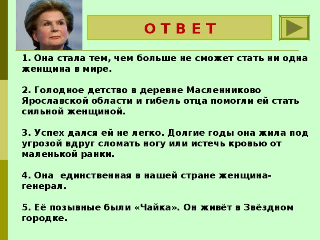 О Т В Е Т Валентина Терешкова 1. Она стала тем, чем больше не сможет стать ни одна женщина в мире.   2. Голодное детство в деревне Масленниково Ярославской области и гибель отца помогли ей стать сильной женщиной.   3. Успех дался ей не легко. Долгие годы она жила под угрозой вдруг сломать ногу или истечь кровью от маленькой ранки.   4. Она единственная в нашей стране женщина- генерал.   5. Её позывные были «Чайка». Он живёт в Звёздном городке. 