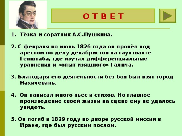 О Т В Е Т А.С.Грибоедов Тёзка и соратник А.С.Пушкина.  2. С февраля по июнь 1826 года он провёл под арестом по делу декабристов на гауптвахте Генштаба, где изучал дифференциальные уравнения и «опыт изящного» Галича.   3. Благодаря его деятельности без боя был взят город Нахичевань.   4. Он написал много пьес и стихов. Но главное произведение своей жизни на сцене ему не удалось увидеть.   5. Он погиб в 1829 году во дворе русской миссии в Иране, где был русским послом. 