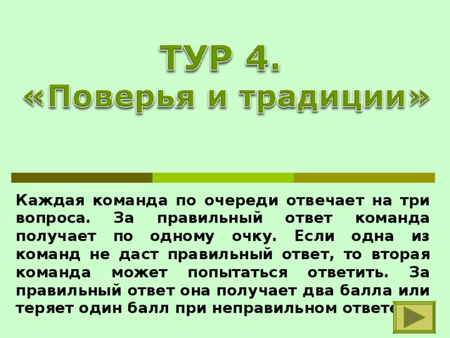 Каждая команда по очереди отвечает на три вопроса. За правильный ответ команда получает по одному очку. Если одна из команд не даст правильный ответ, то вторая команда может попытаться ответить. За правильный ответ она получает два балла или теряет один балл при неправильном ответе. 