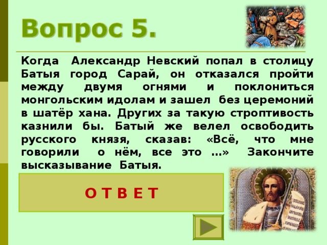 Когда Александр Невский попал в столицу Батыя город Сарай, он отказался пройти между двумя огнями и поклониться монгольским идолам и зашел без церемоний в шатёр хана. Других за такую строптивость казнили бы. Батый же велел освободить русского князя, сказав: «Всё, что мне говорили о нём, все это …» Закончите высказывание Батыя. О Т В Е Т правда. Нет подобного этому князю 