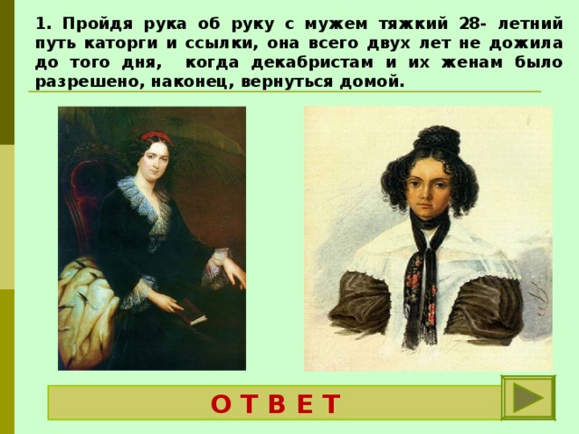 1. Пройдя рука об руку с мужем тяжкий 28- летний путь каторги и ссылки, она всего двух лет не дожила до того дня, когда декабристам и их женам было разрешено, наконец, вернуться домой.   Трубецкая Екатерина Ивановна  О Т В Е Т 