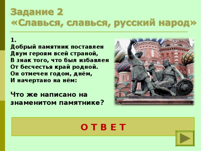 1. Добрый памятник поставлен Двум героям всей страной, В знак того, что был избавлен От бесчестья край родной. Он отмечен годом, днём, И начертано на нём:  Что же написано на знаменитом памятнике? « Гражданину Минину и князю Пожарскому.  Благодарная Россия»  О Т В Е Т 