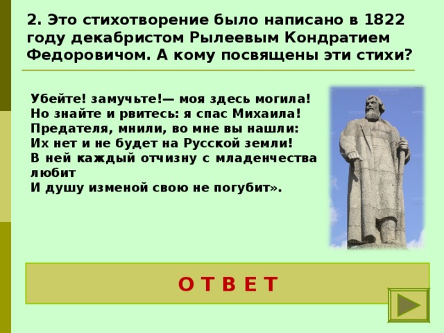 2. Это стихотворение было написано в 1822 году декабристом Рылеевым Кондратием Федоровичом. А кому посвящены эти стихи?  Убейте! замучьте!— моя здесь могила! Но знайте и рвитесь: я спас Михаила! Предателя, мнили, во мне вы нашли: Их нет и не будет на Русской земли! В ней каждый отчизну с младенчества любит И душу изменой свою не погубит».  Ивану Сусанину – костромскому крестьянину О Т В Е Т 
