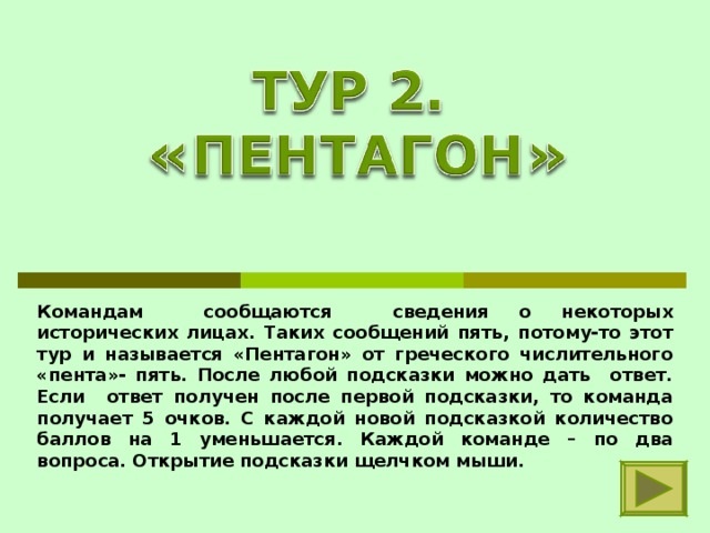 Командам сообщаются сведения о некоторых исторических лицах. Таких сообщений пять, потому-то этот тур и называется «Пентагон» от греческого числительного «пента»- пять. После любой подсказки можно дать ответ. Если ответ получен после первой подсказки, то команда получает 5 очков. С каждой новой подсказкой количество баллов на 1 уменьшается. Каждой команде – по два вопроса. Открытие подсказки щелчком мыши. 